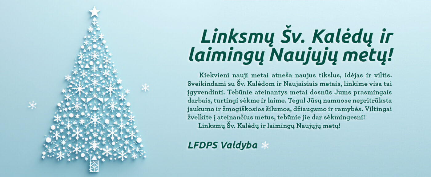 Linksmų Šv. Kalėdų ir laimingų Naujųjų metų! Kiekvieni nauji metai atneša naujus tikslus, idėjas ir viltis. Sveikindami su Šv. Kalėdom ir Naujaisiais metais, linkime visa tai įgyvendinti. Tebūnie ateinantys metai dosnūs Jums prasmingais darbais, turtingi sėkme ir laime. Tegul Jūsų namuose nepritrūksta jaukumo ir žmogiškosios šilumos, džiaugsmo ir ramybės. Viltingai žvelkite į ateinančius metus, tebūnie jie dar sėkmingesni! Linksmų Šv. Kalėdų ir laimingų Naujųjų metų! LFDPS Valdyba